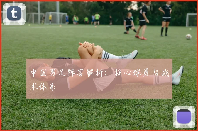 中国男足阵容解析：核心球员与战术体系