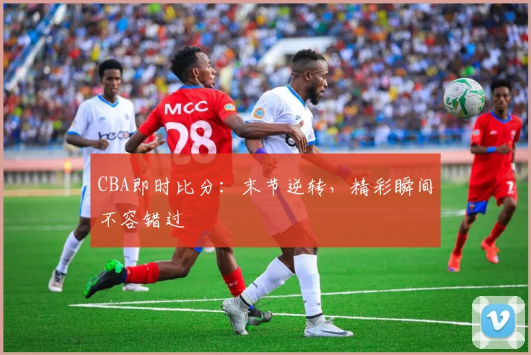 CBA即时比分:末节逆转,精彩瞬间不容错过