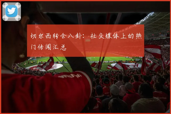 切尔西转会八卦:社交媒体上的热门传闻汇总