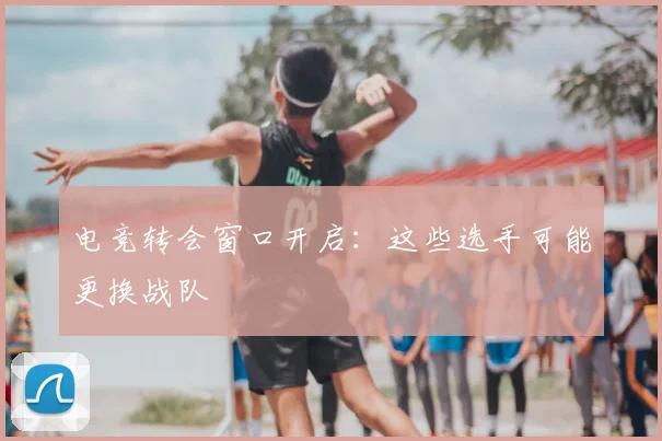 电竞转会窗口开启：这些选手可能更换战队