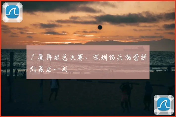 广厦再进总决赛，深圳伤兵满营拼到最后一刻