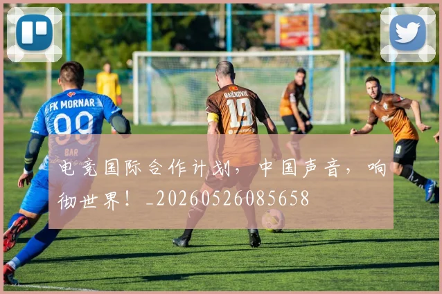 电竞国际合作计划，中国声音，响彻世界！_20260526085658