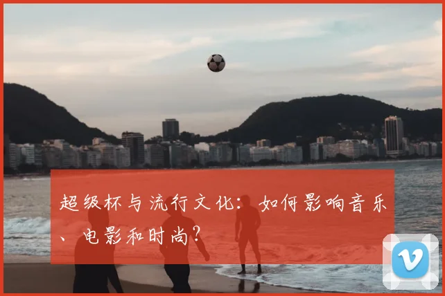 超级杯与流行文化:如何影响音乐、电影和时尚?