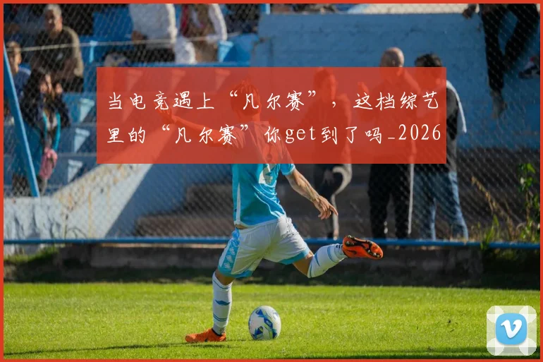 当电竞遇上“凡尔赛”，这档综艺里的“凡尔赛”你get到了吗_20260526074323