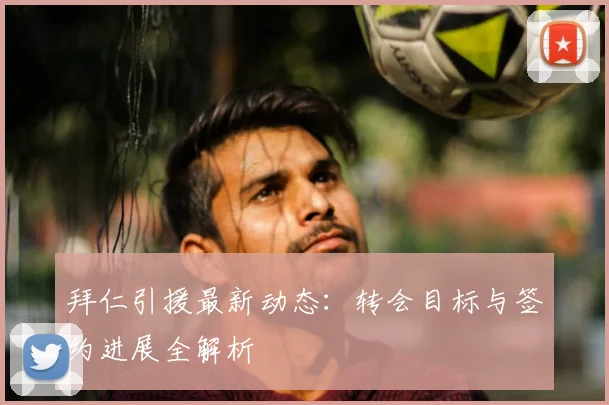 拜仁引援最新动态:转会目标与签约进展全解析