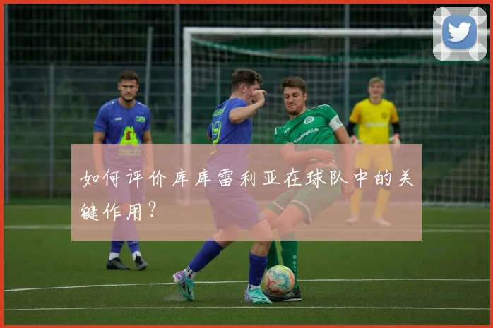 如何评价库库雷利亚在球队中的关键作用?