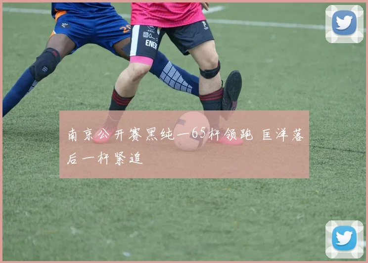 南京公开赛黑纯一65杆领跑 匡洋落后一杆紧追